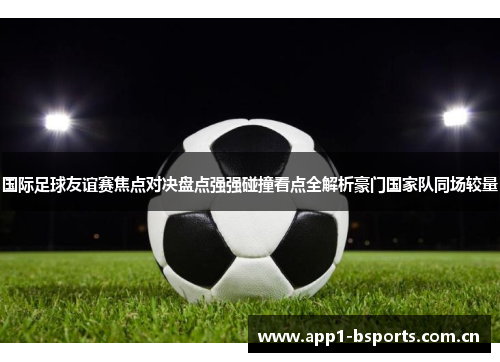 国际足球友谊赛焦点对决盘点强强碰撞看点全解析豪门国家队同场较量